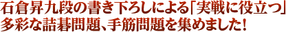 石倉昇九段の書き下ろしによる「実戦に役立つ」多彩な詰碁問題、手筋問題を集めました！