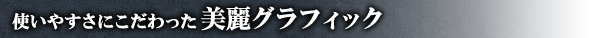 使いやすさにこだわった美麗グラフィック